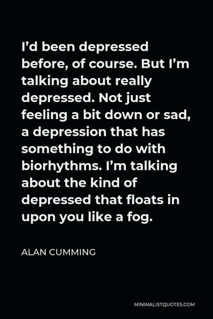 Alan Cumming Quote - I’d been depressed before, of course. But I’m talking about really depressed. Not just feeling a bit down or sad, a depression that has something to do with biorhythms. I’m talking about the kind of depressed that floats in upon you like a fog.