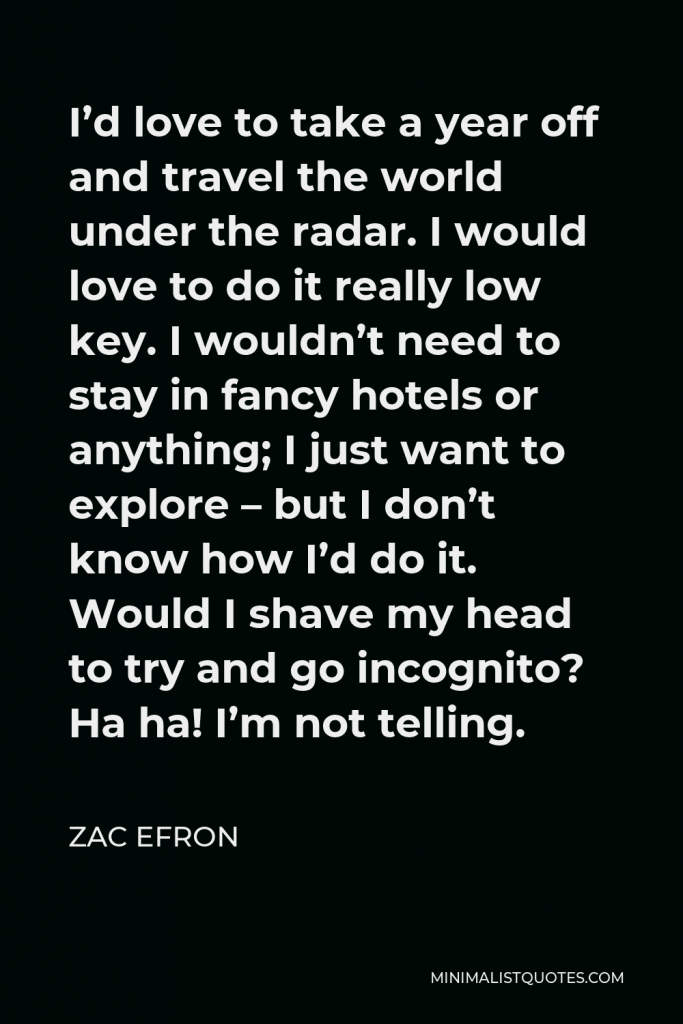 Zac Efron Quote - I’d love to take a year off and travel the world under the radar. I would love to do it really low key. I wouldn’t need to stay in fancy hotels or anything; I just want to explore – but I don’t know how I’d do it. Would I shave my head to try and go incognito? Ha ha! I’m not telling.
