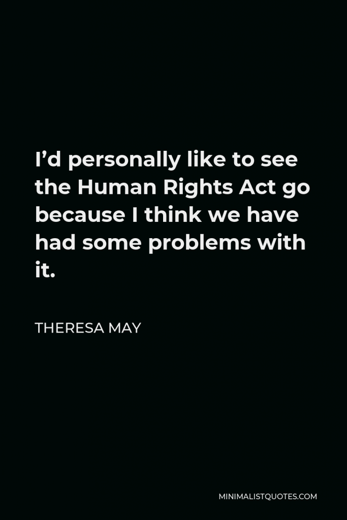 Theresa May Quote - I’d personally like to see the Human Rights Act go because I think we have had some problems with it.