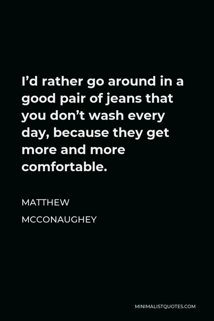 Matthew McConaughey Quote - I’d rather go around in a good pair of jeans that you don’t wash every day, because they get more and more comfortable.