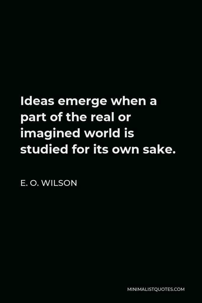 E. O. Wilson Quote - Ideas emerge when a part of the real or imagined world is studied for its own sake.
