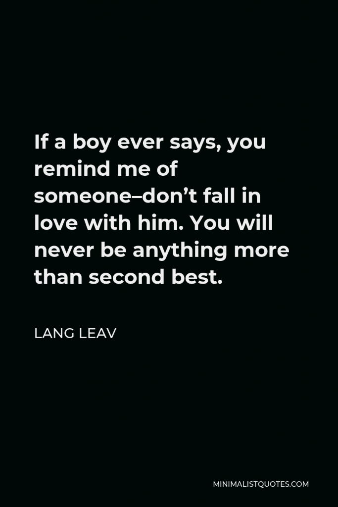 Lang Leav Quote - If a boy ever says, you remind me of someone–don’t fall in love with him. You will never be anything more than second best.