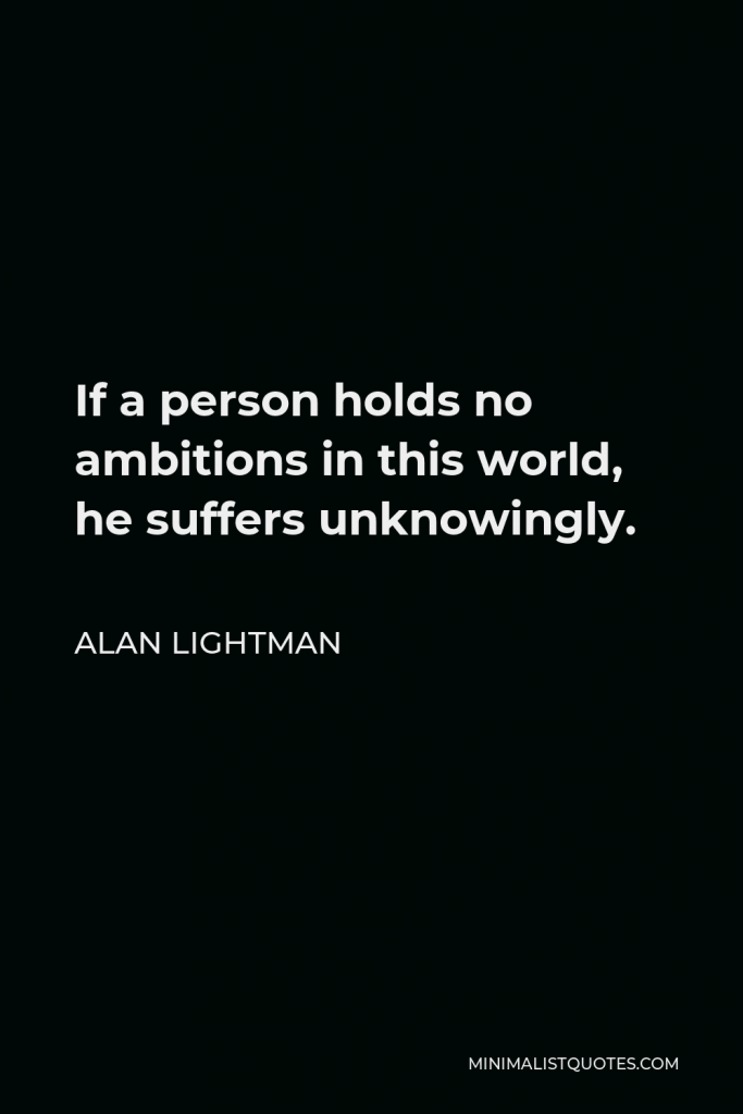 Alan Lightman Quote - If a person holds no ambitions in this world, he suffers unknowingly.