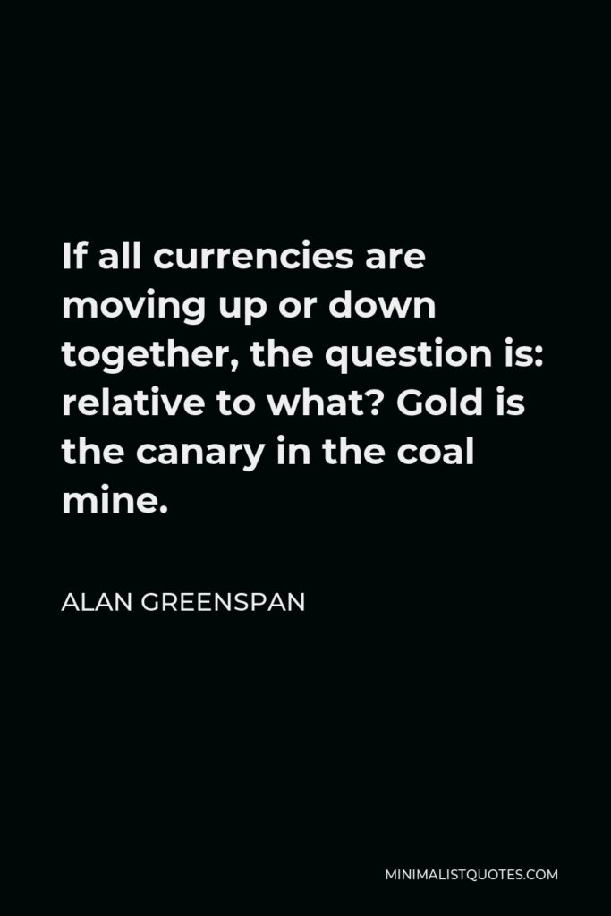 Alan Greenspan Quote - If all currencies are moving up or down together, the question is: relative to what? Gold is the canary in the coal mine.
