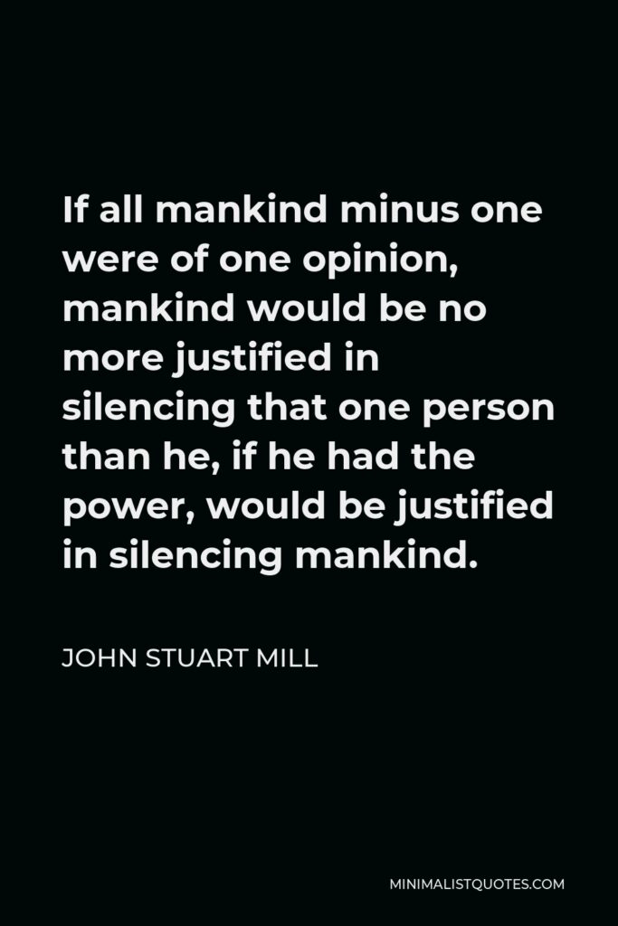 John Stuart Mill Quote - If all mankind minus one were of one opinion, mankind would be no more justified in silencing that one person than he, if he had the power, would be justified in silencing mankind.