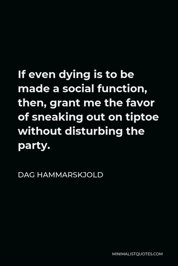 Dag Hammarskjold Quote - If even dying is to be made a social function, then, grant me the favor of sneaking out on tiptoe without disturbing the party.