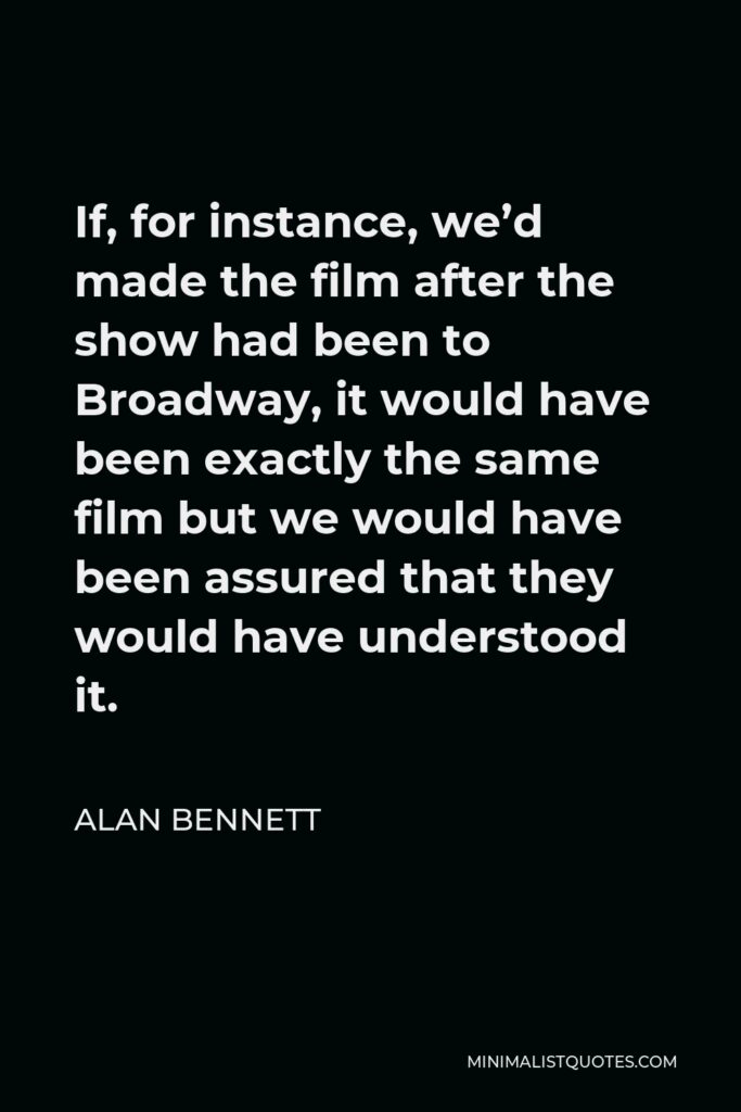 Alan Bennett Quote - If, for instance, we’d made the film after the show had been to Broadway, it would have been exactly the same film but we would have been assured that they would have understood it.