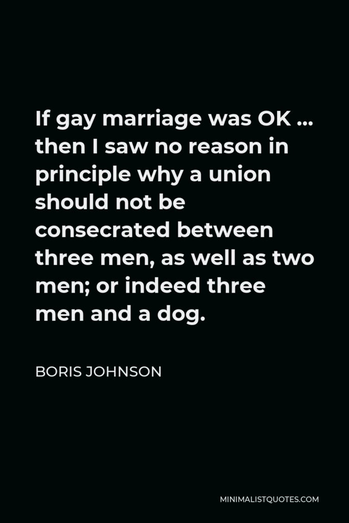 Boris Johnson Quote - If gay marriage was OK … then I saw no reason in principle why a union should not be consecrated between three men, as well as two men; or indeed three men and a dog.