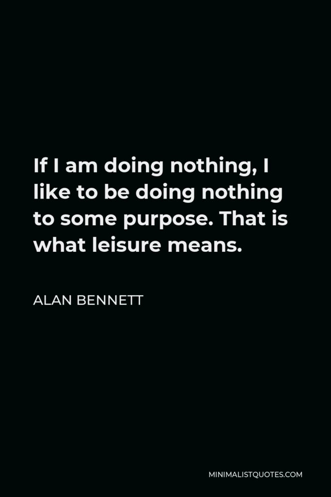 Alan Bennett Quote - If I am doing nothing, I like to be doing nothing to some purpose. That is what leisure means.