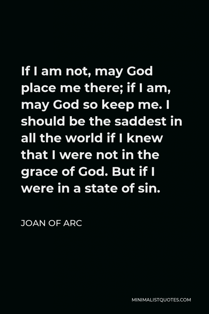 Joan of Arc Quote - If I am not, may God place me there; if I am, may God so keep me. I should be the saddest in all the world if I knew that I were not in the grace of God. But if I were in a state of sin.