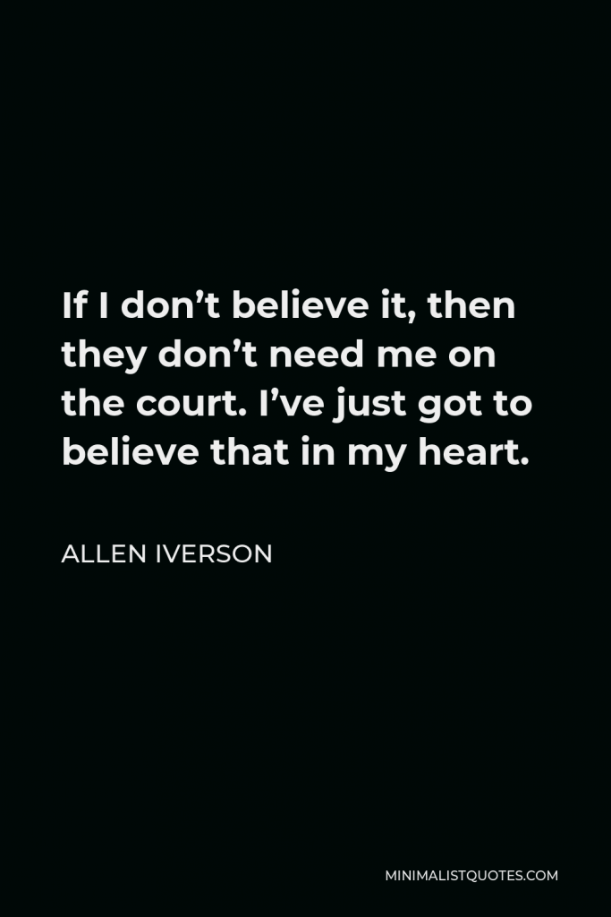 Allen Iverson Quote - If I don’t believe it, then they don’t need me on the court. I’ve just got to believe that in my heart.
