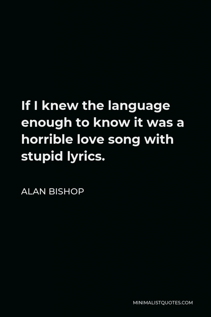 Alan Bishop Quote - If I knew the language enough to know it was a horrible love song with stupid lyrics.