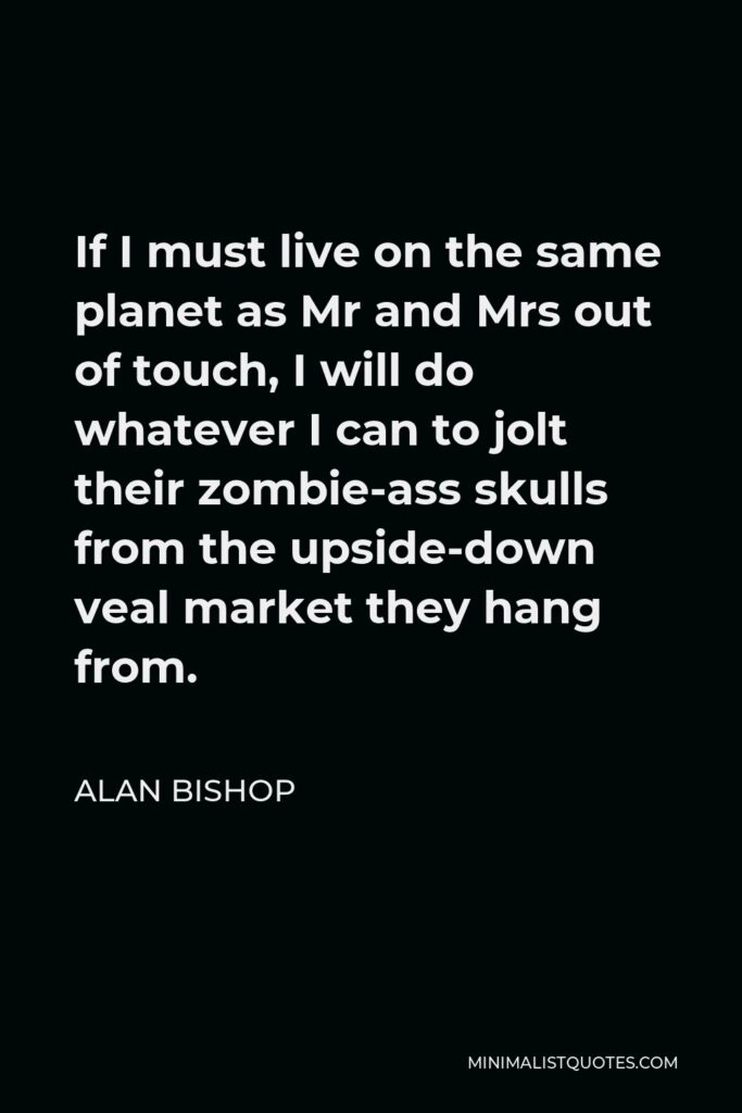 Alan Bishop Quote - If I must live on the same planet as Mr and Mrs out of touch, I will do whatever I can to jolt their zombie-ass skulls from the upside-down veal market they hang from.