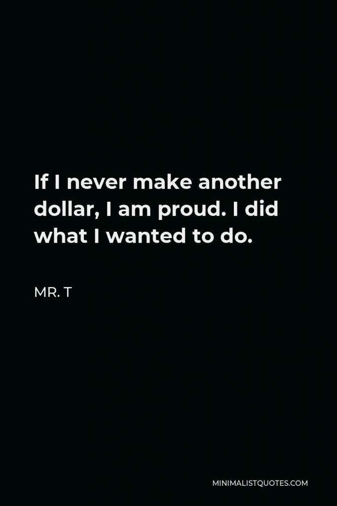 Mr. T Quote - If I never make another dollar, I am proud. I did what I wanted to do.