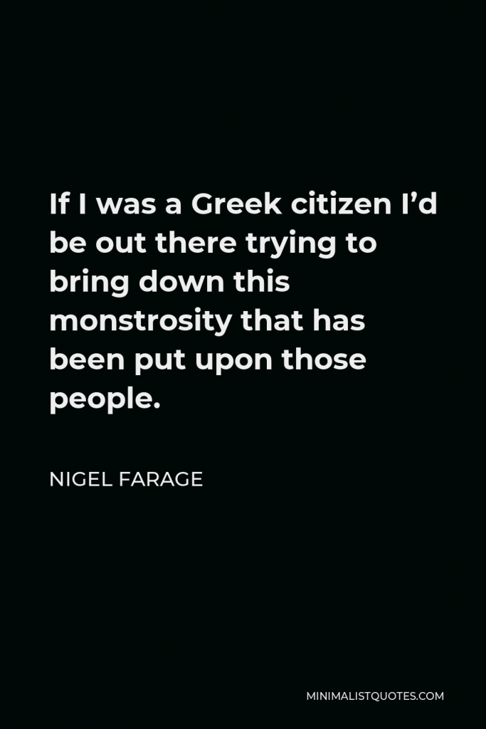 Nigel Farage Quote - If I was a Greek citizen I’d be out there trying to bring down this monstrosity that has been put upon those people.