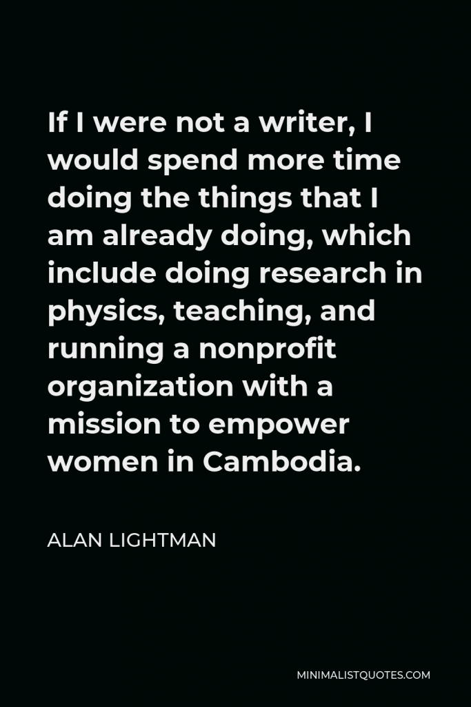 Alan Lightman Quote - If I were not a writer, I would spend more time doing the things that I am already doing, which include doing research in physics, teaching, and running a nonprofit organization with a mission to empower women in Cambodia.