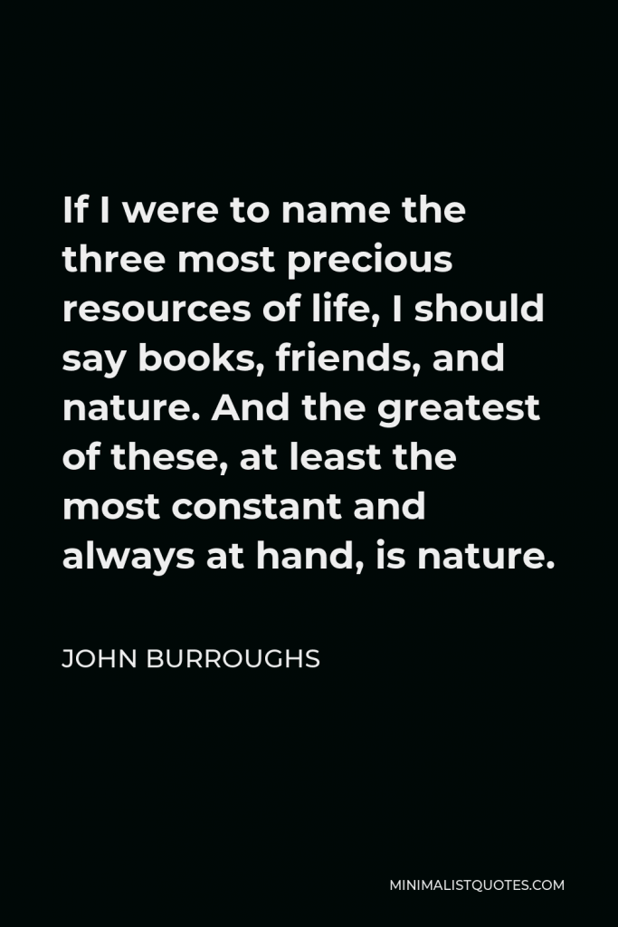 John Burroughs Quote - If I were to name the three most precious resources of life, I should say books, friends, and nature. And the greatest of these, at least the most constant and always at hand, is nature.