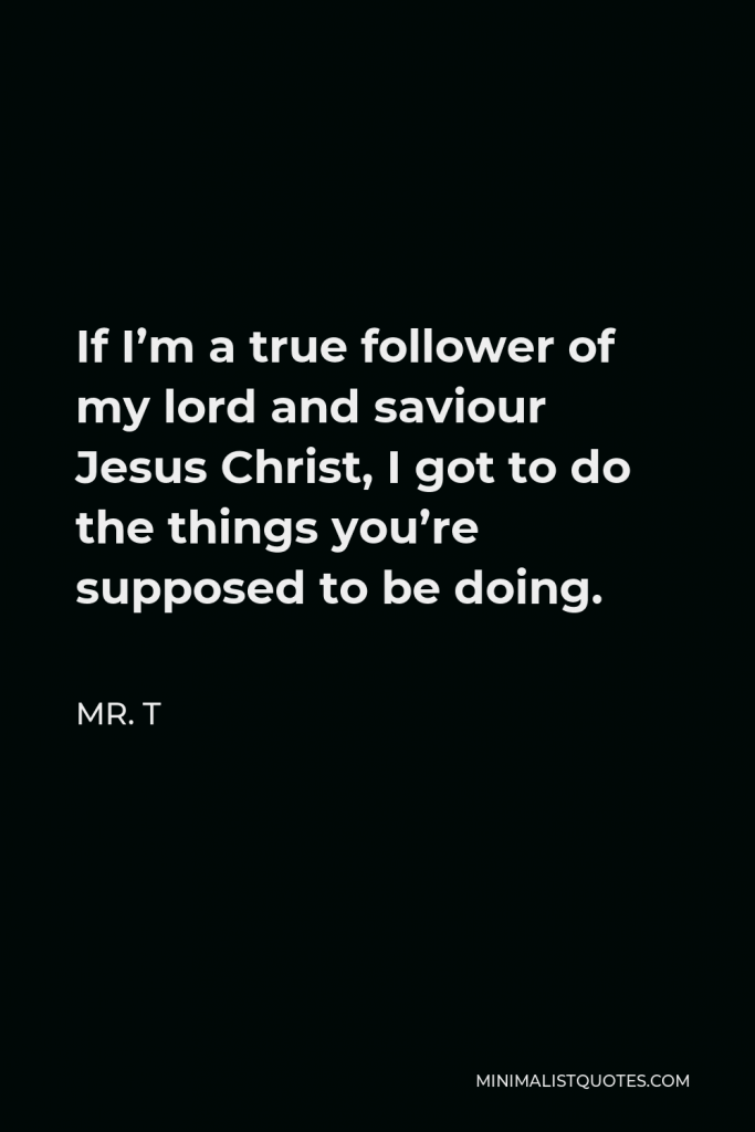 Mr. T Quote - If I’m a true follower of my lord and saviour Jesus Christ, I got to do the things you’re supposed to be doing.
