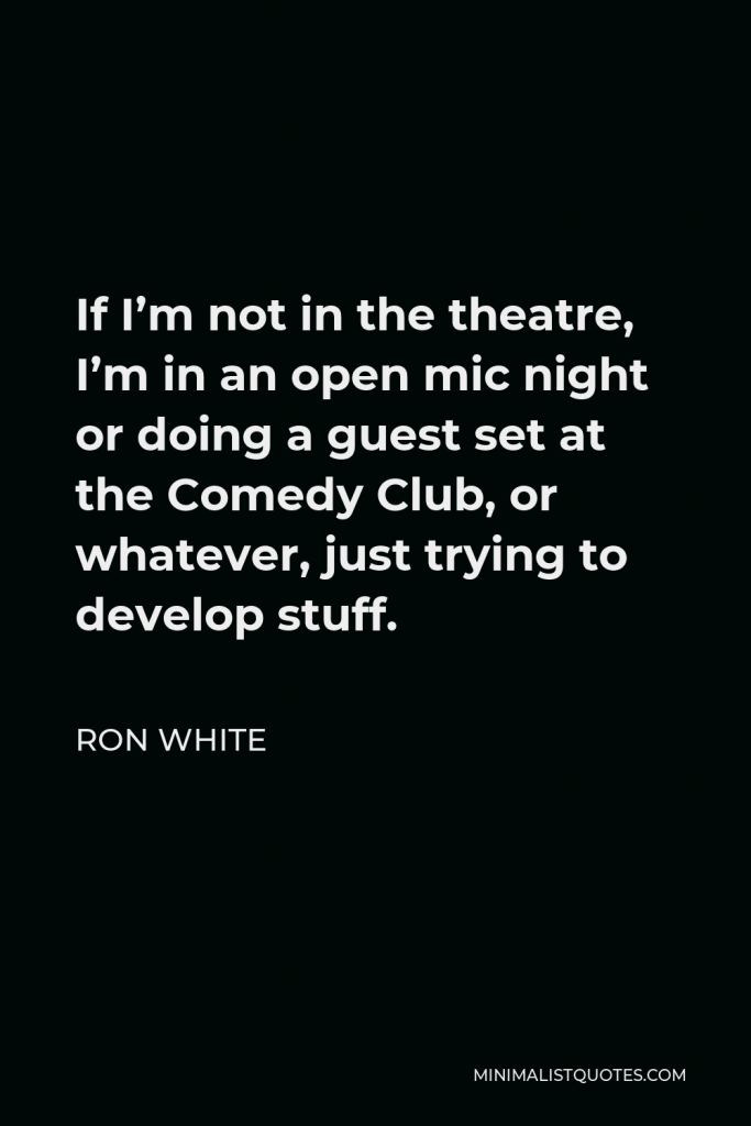 Ron White Quote - If I’m not in the theatre, I’m in an open mic night or doing a guest set at the Comedy Club, or whatever, just trying to develop stuff.