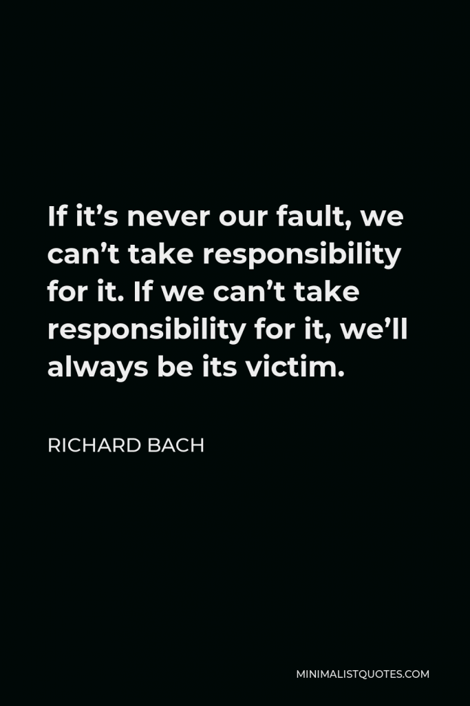 Richard Bach Quote - If it’s never our fault, we can’t take responsibility for it. If we can’t take responsibility for it, we’ll always be its victim.