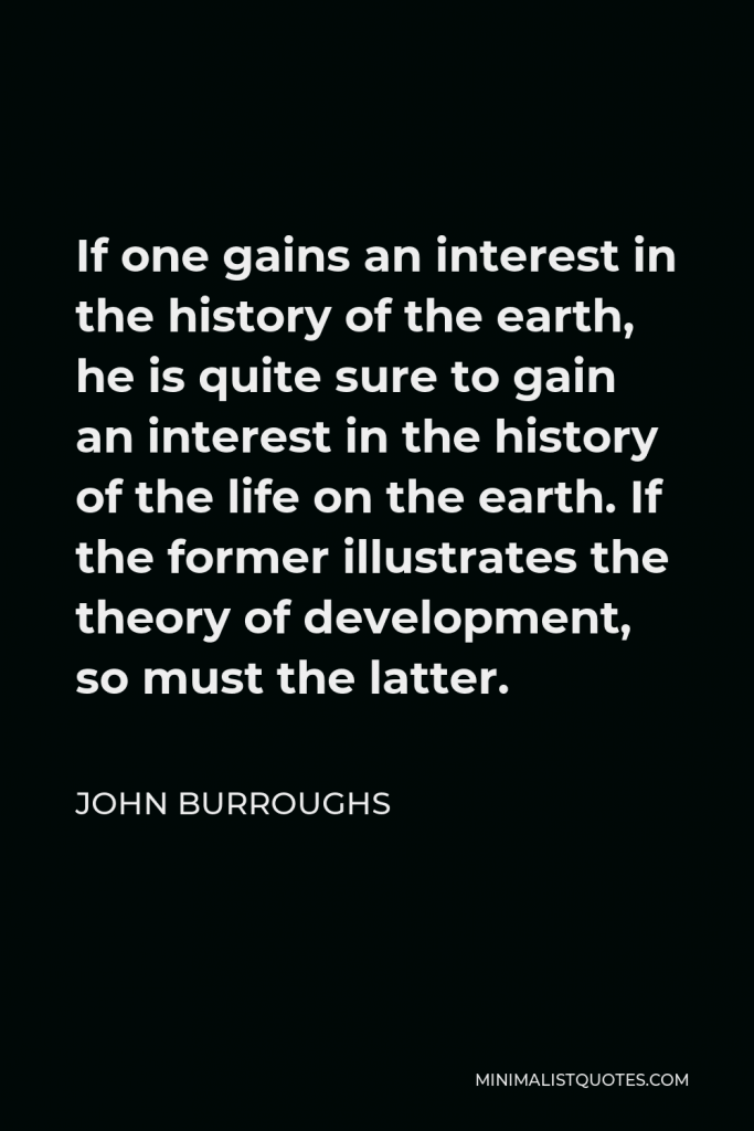 John Burroughs Quote - If one gains an interest in the history of the earth, he is quite sure to gain an interest in the history of the life on the earth. If the former illustrates the theory of development, so must the latter.