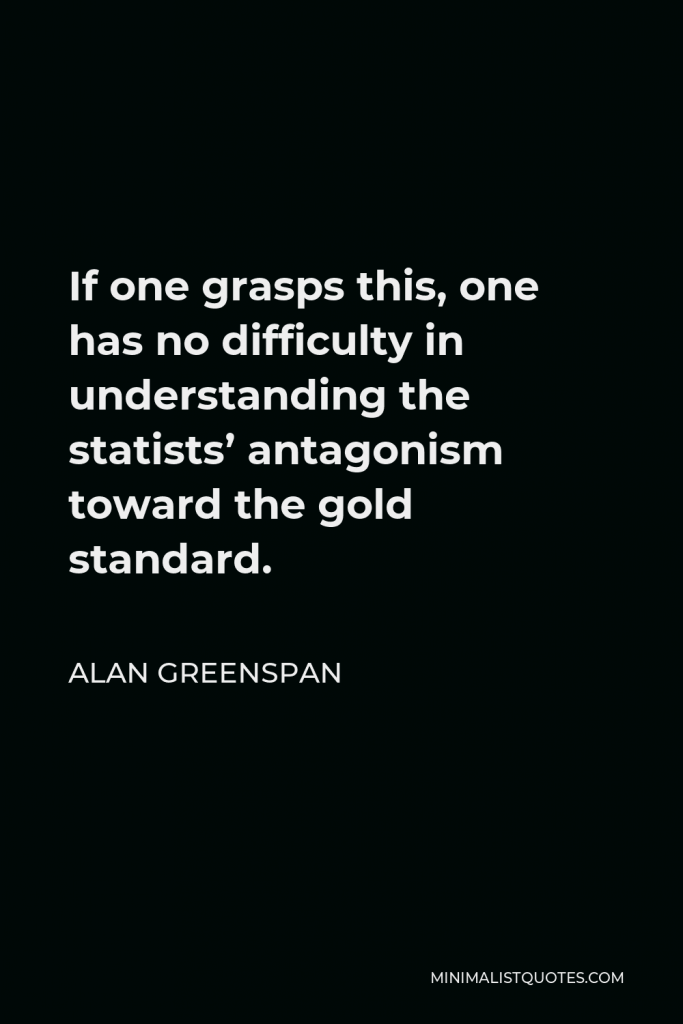 Alan Greenspan Quote - If one grasps this, one has no difficulty in understanding the statists’ antagonism toward the gold standard.