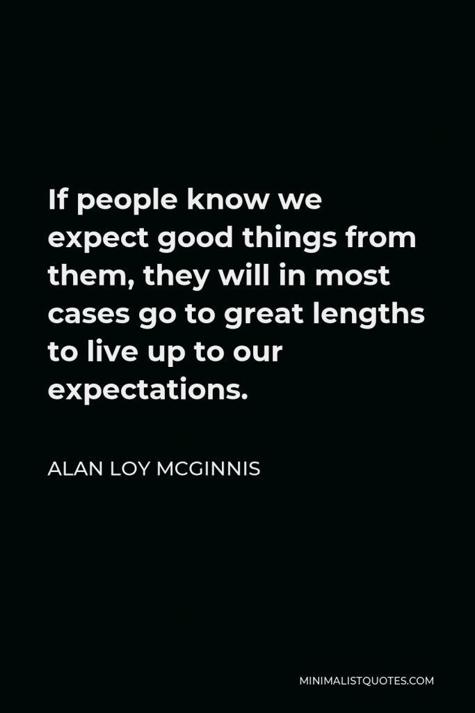 Alan Loy McGinnis Quote - If people know we expect good things from them, they will in most cases go to great lengths to live up to our expectations.