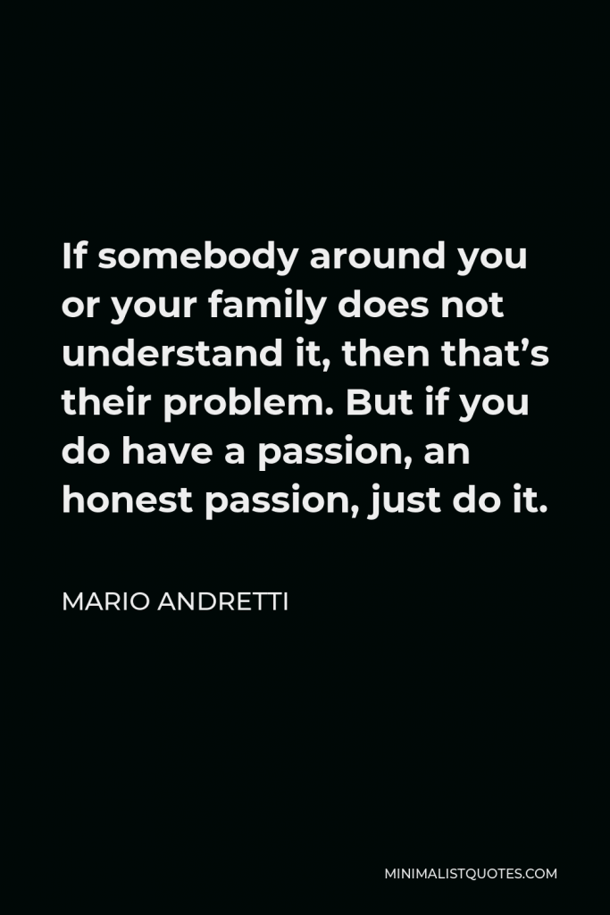 Mario Andretti Quote - If somebody around you or your family does not understand it, then that’s their problem. But if you do have a passion, an honest passion, just do it.