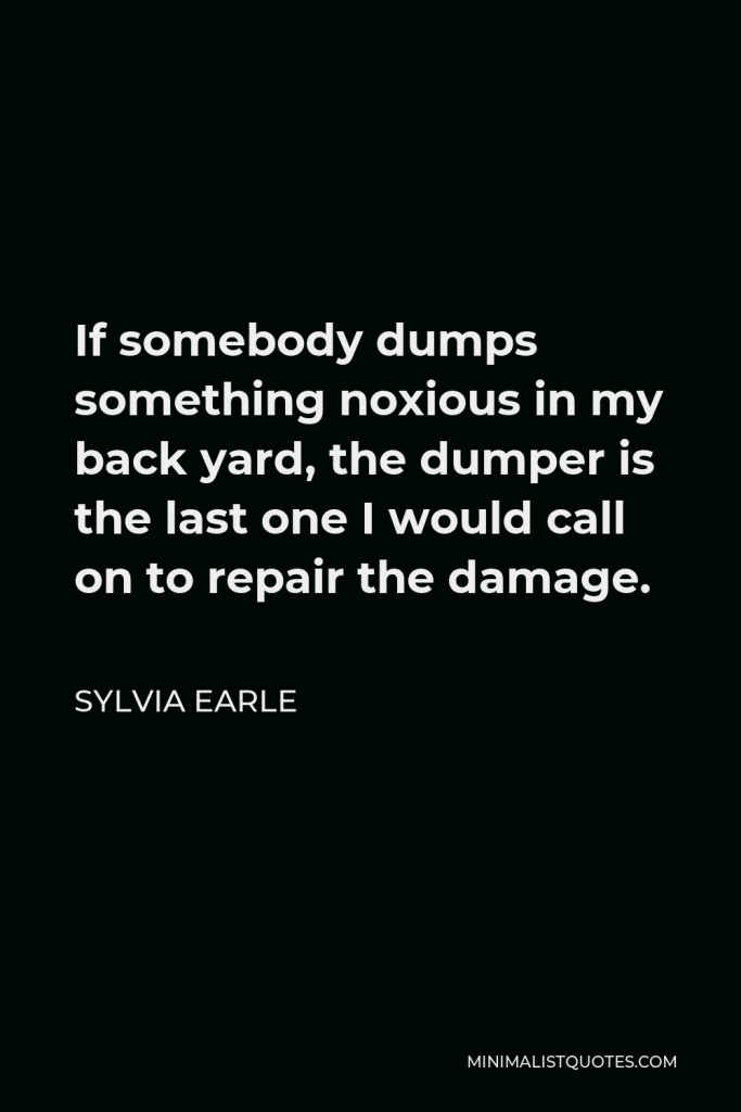 Sylvia Earle Quote - If somebody dumps something noxious in my back yard, the dumper is the last one I would call on to repair the damage.