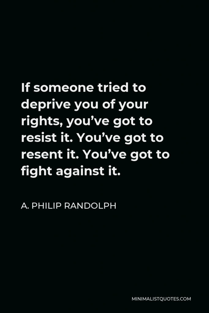 A. Philip Randolph Quote - If someone tried to deprive you of your rights, you’ve got to resist it. You’ve got to resent it. You’ve got to fight against it.
