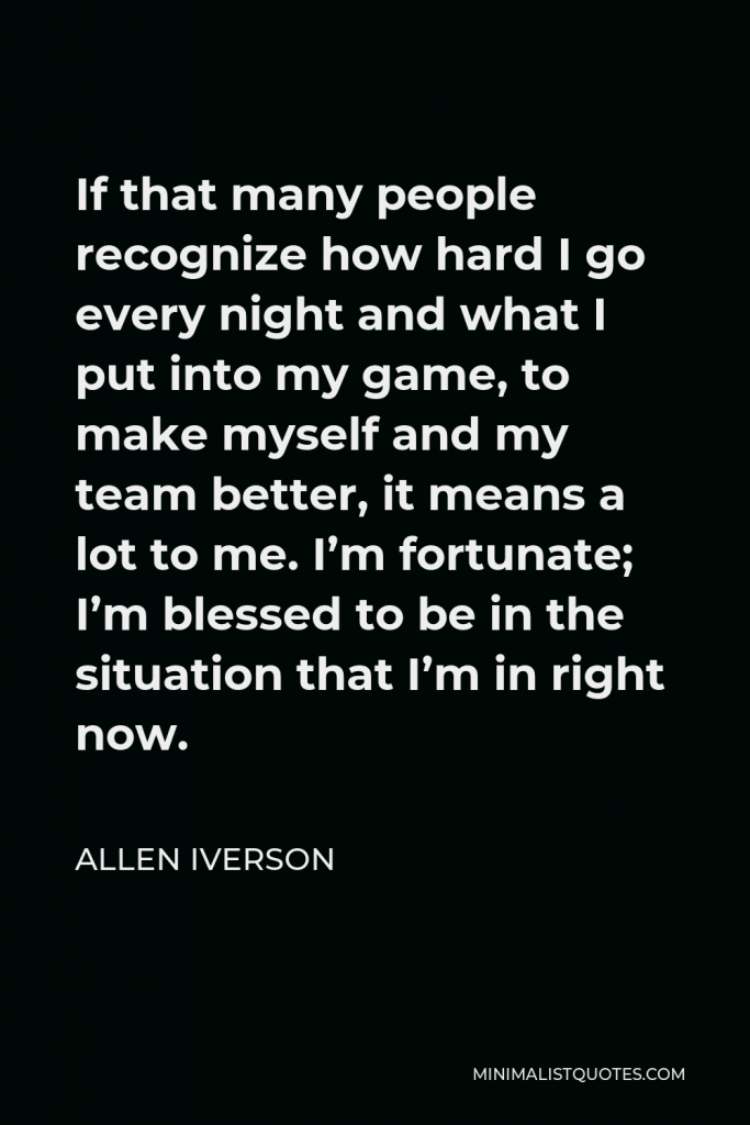 Allen Iverson Quote - If that many people recognize how hard I go every night and what I put into my game, to make myself and my team better, it means a lot to me. I’m fortunate; I’m blessed to be in the situation that I’m in right now.