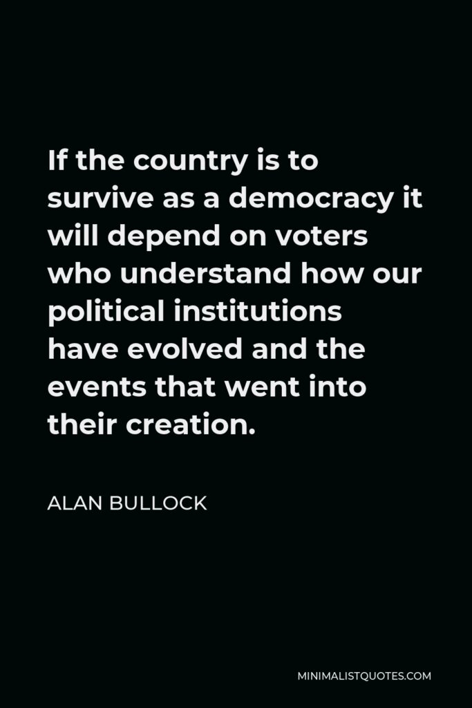 Alan Bullock Quote - If the country is to survive as a democracy it will depend on voters who understand how our political institutions have evolved and the events that went into their creation.
