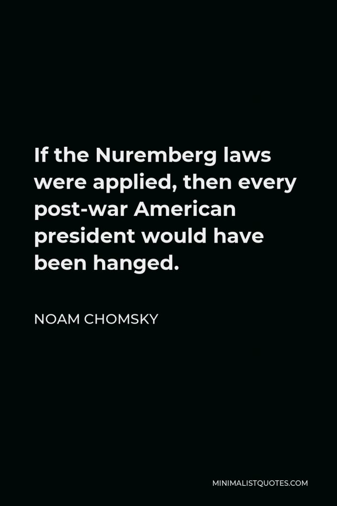 Noam Chomsky Quote - If the Nuremberg laws were applied, then every post-war American president would have been hanged.
