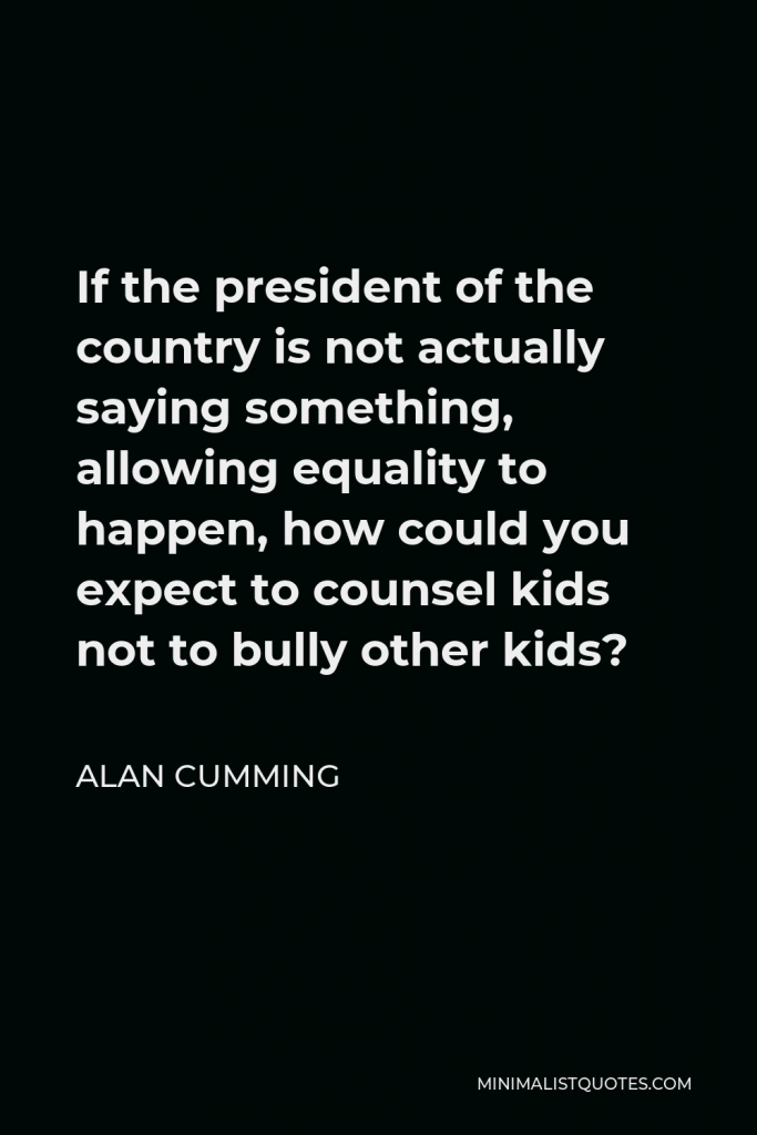 Alan Cumming Quote - If the president of the country is not actually saying something, allowing equality to happen, how could you expect to counsel kids not to bully other kids?