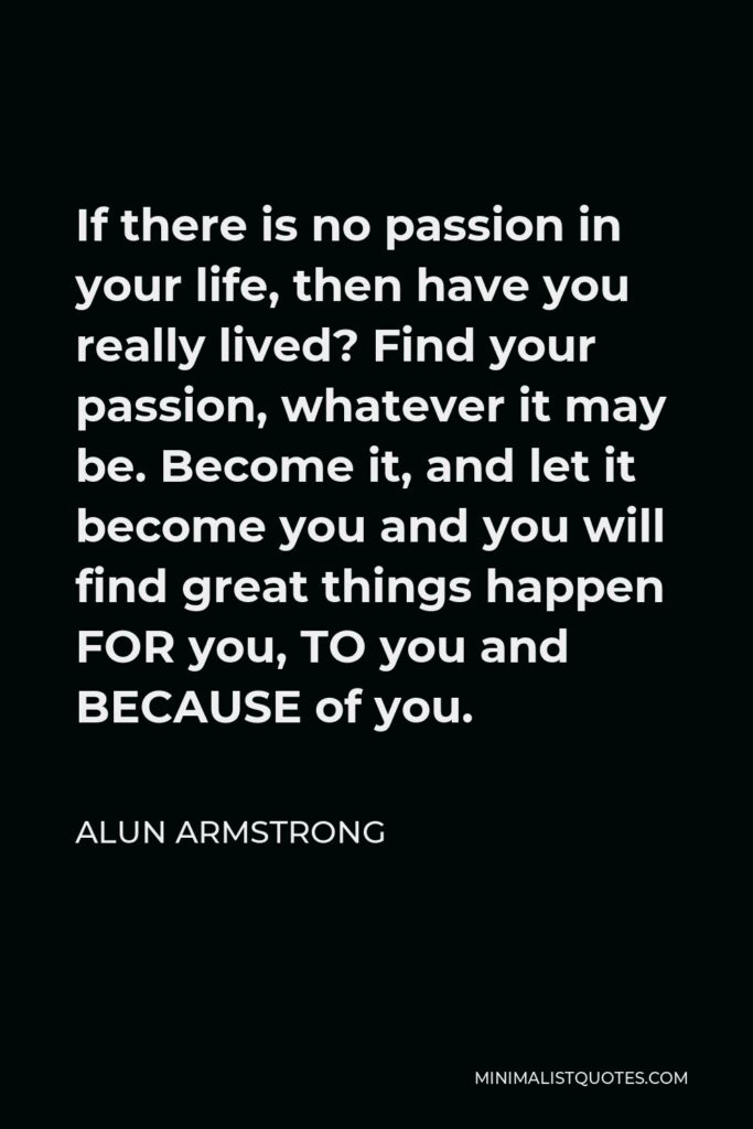 Alun Armstrong Quote - If there is no passion in your life, then have you really lived? Find your passion, whatever it may be. Become it, and let it become you and you will find great things happen FOR you, TO you and BECAUSE of you.