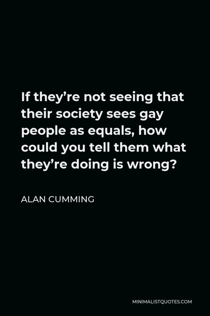 Alan Cumming Quote - If they’re not seeing that their society sees gay people as equals, how could you tell them what they’re doing is wrong?