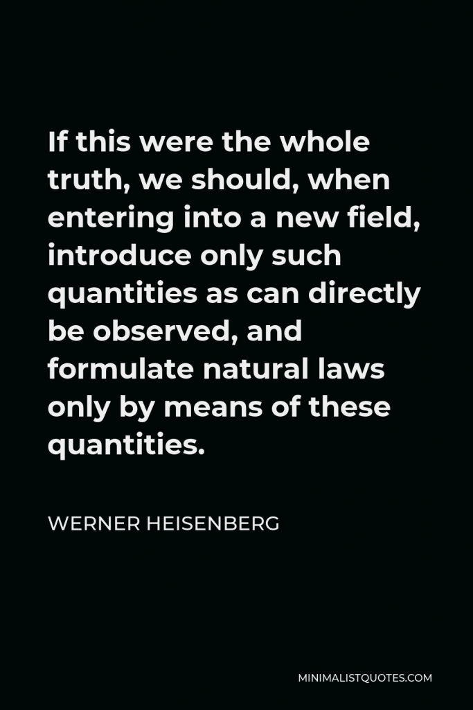 Werner Heisenberg Quote - If this were the whole truth, we should, when entering into a new field, introduce only such quantities as can directly be observed, and formulate natural laws only by means of these quantities.