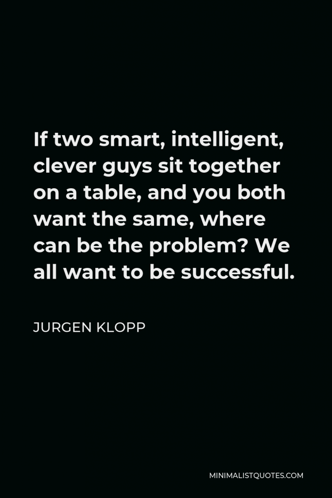 Jurgen Klopp Quote - If two smart, intelligent, clever guys sit together on a table, and you both want the same, where can be the problem? We all want to be successful.