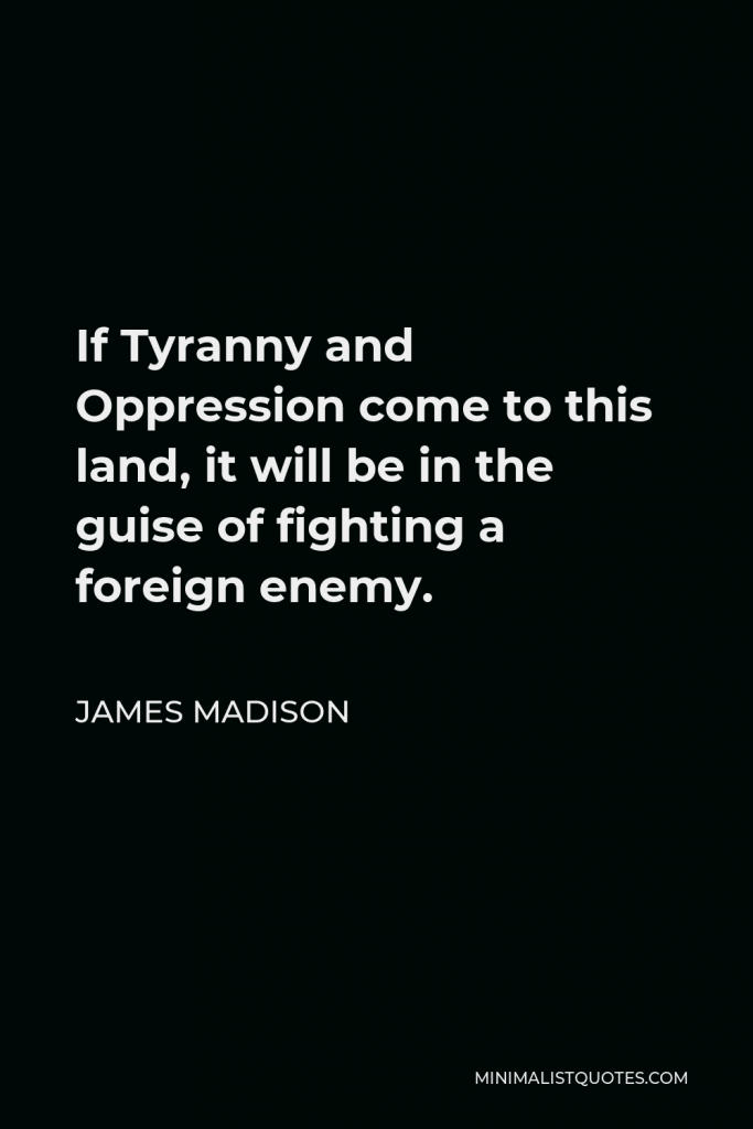 James Madison Quote - If Tyranny and Oppression come to this land, it will be in the guise of fighting a foreign enemy.