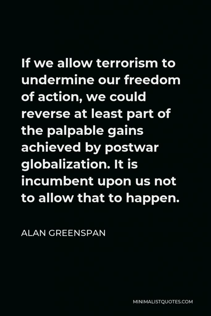 Alan Greenspan Quote - If we allow terrorism to undermine our freedom of action, we could reverse at least part of the palpable gains achieved by postwar globalization. It is incumbent upon us not to allow that to happen.