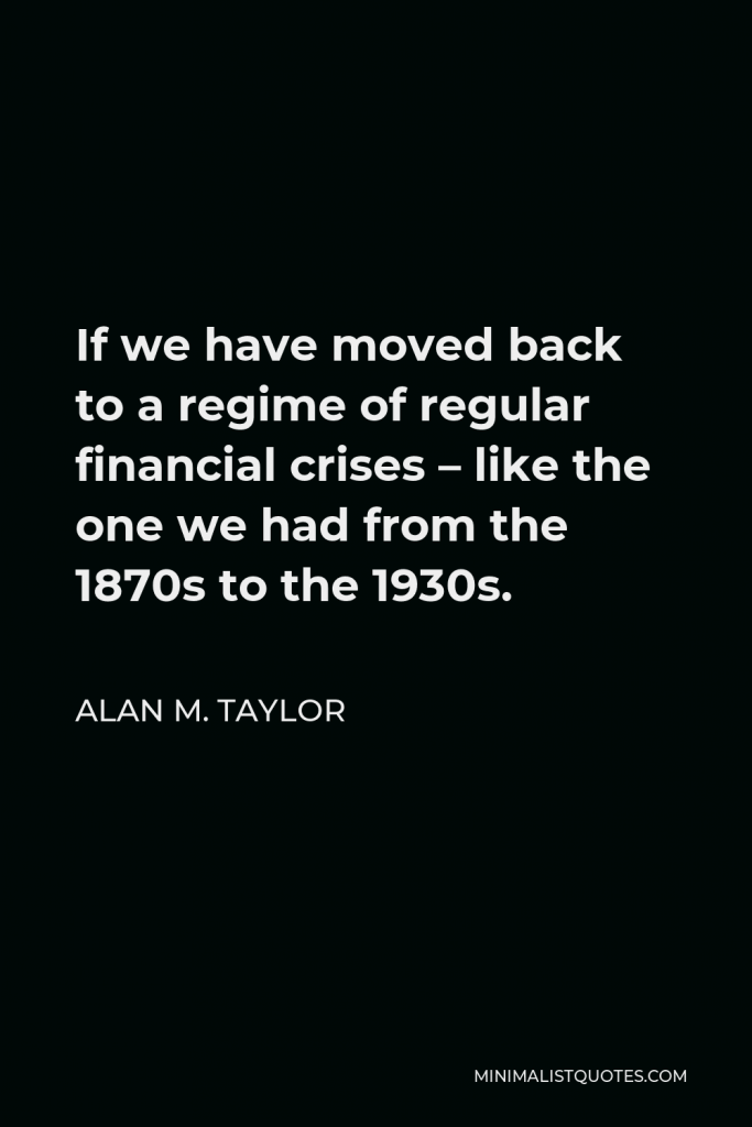 Alan M. Taylor Quote - If we have moved back to a regime of regular financial crises – like the one we had from the 1870s to the 1930s.