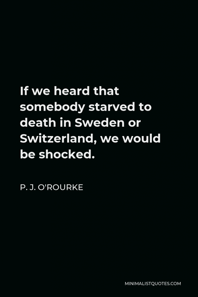 P. J. O'Rourke Quote - If we heard that somebody starved to death in Sweden or Switzerland, we would be shocked.