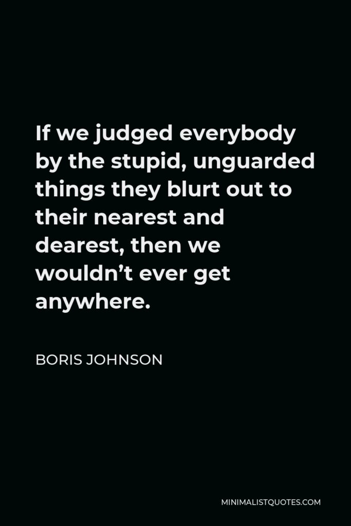 Boris Johnson Quote - If we judged everybody by the stupid, unguarded things they blurt out to their nearest and dearest, then we wouldn’t ever get anywhere.