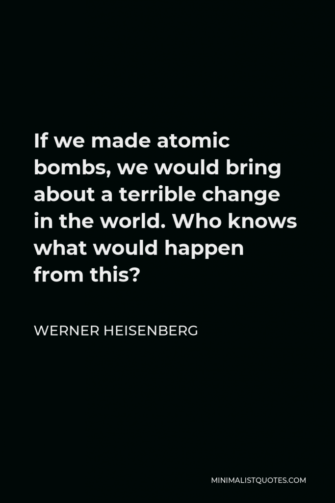 Werner Heisenberg Quote - If we made atomic bombs, we would bring about a terrible change in the world. Who knows what would happen from this?