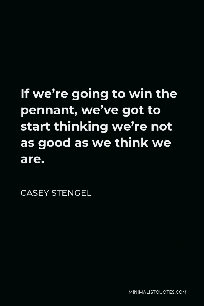 Casey Stengel Quote - If we’re going to win the pennant, we’ve got to start thinking we’re not as good as we think we are.