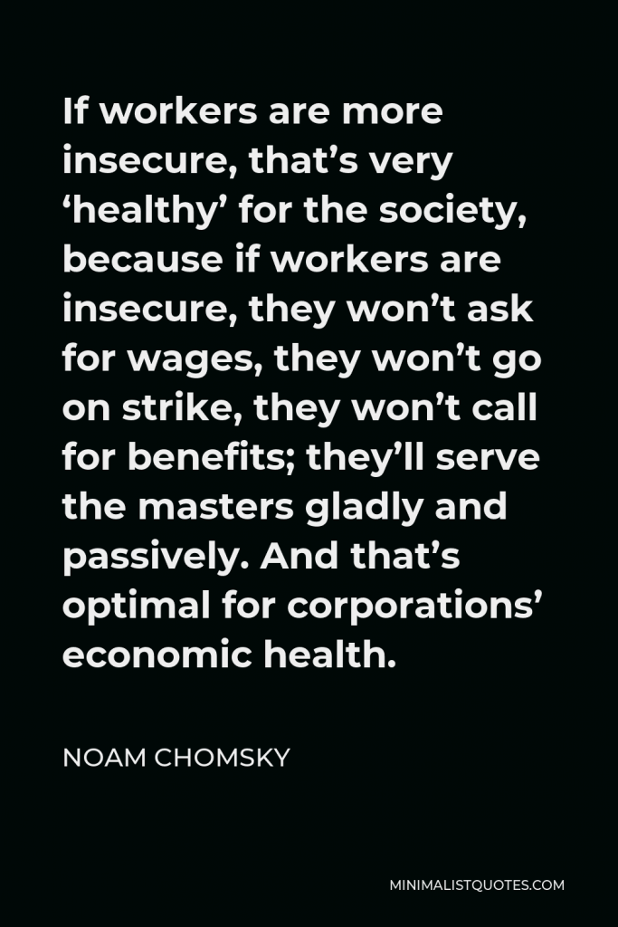 Noam Chomsky Quote - If workers are more insecure, that’s very ‘healthy’ for the society, because if workers are insecure, they won’t ask for wages, they won’t go on strike, they won’t call for benefits; they’ll serve the masters gladly and passively. And that’s optimal for corporations’ economic health.
