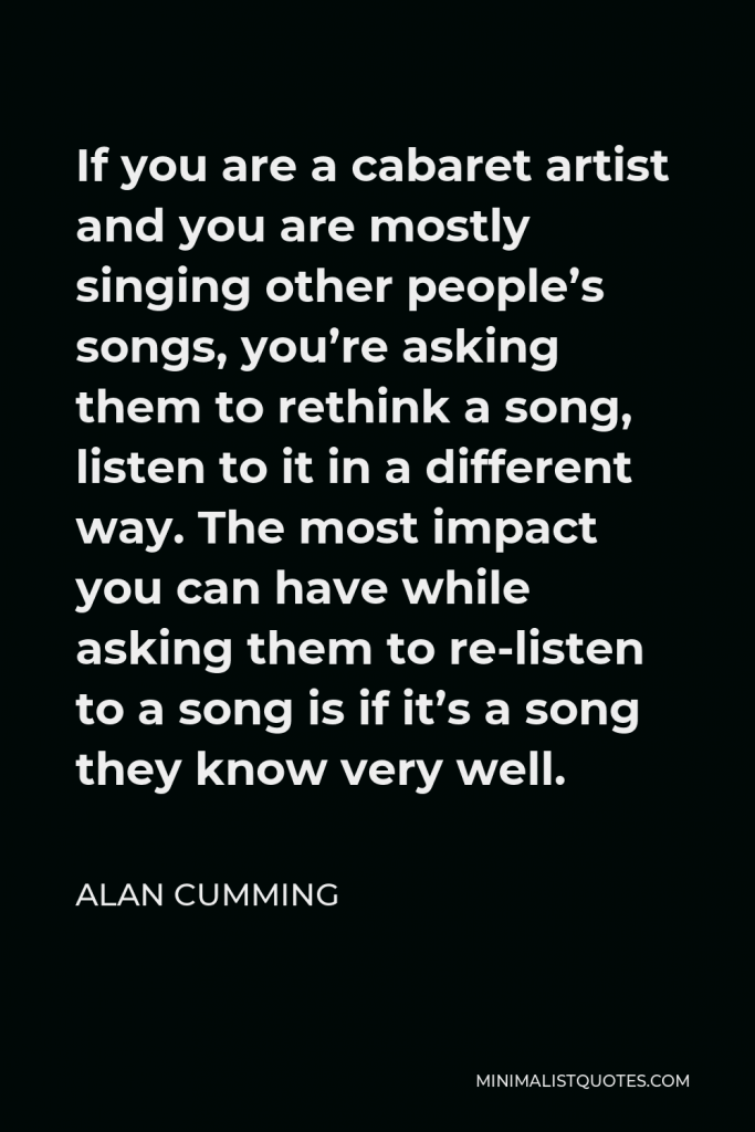 Alan Cumming Quote - If you are a cabaret artist and you are mostly singing other people’s songs, you’re asking them to rethink a song, listen to it in a different way. The most impact you can have while asking them to re-listen to a song is if it’s a song they know very well.