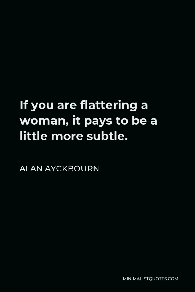 Alan Ayckbourn Quote - If you are flattering a woman, it pays to be a little more subtle.