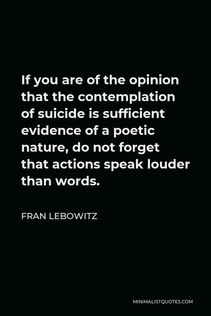 Fran Lebowitz Quote - If you are of the opinion that the contemplation of suicide is sufficient evidence of a poetic nature, do not forget that actions speak louder than words.