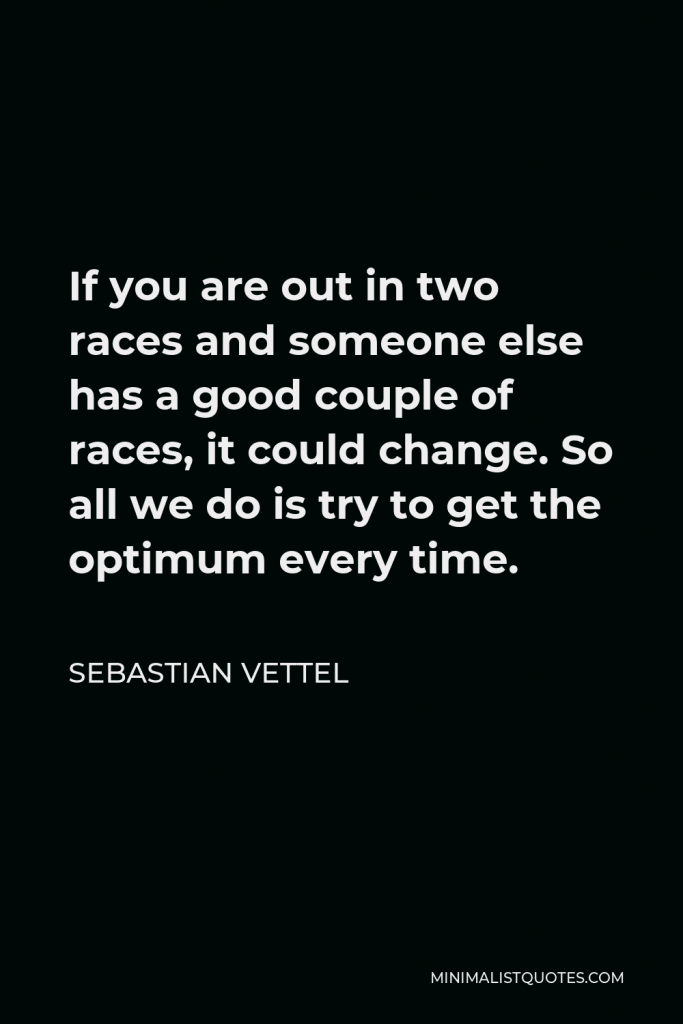 Sebastian Vettel Quote - If you are out in two races and someone else has a good couple of races, it could change. So all we do is try to get the optimum every time.